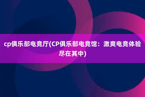 cp俱乐部电竞厅(CP俱乐部电竞馆：激爽电竞体验尽在其中)