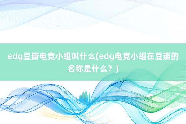 edg豆瓣电竞小组叫什么(edg电竞小组在豆瓣的名称是什么？)