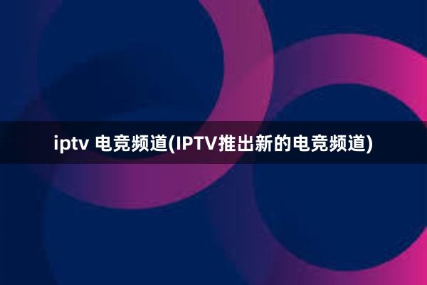 iptv 电竞频道(IPTV推出新的电竞频道)