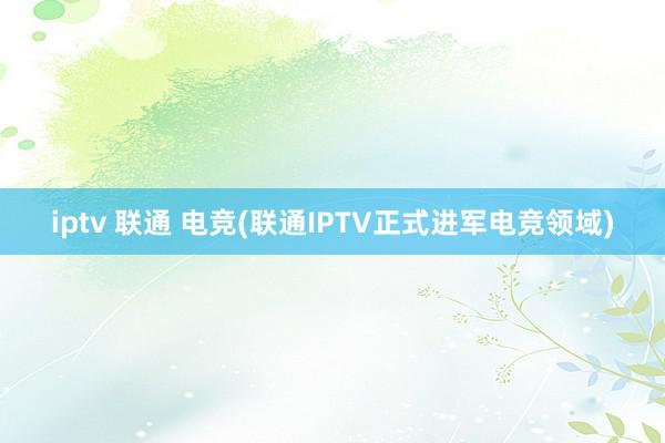 iptv 联通 电竞(联通IPTV正式进军电竞领域)