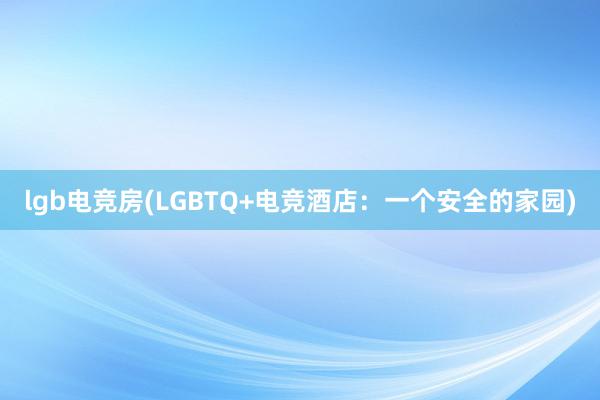 lgb电竞房(LGBTQ+电竞酒店：一个安全的家园)