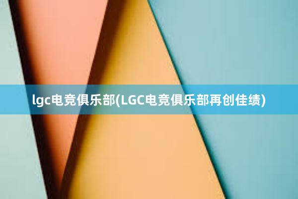 lgc电竞俱乐部(LGC电竞俱乐部再创佳绩)