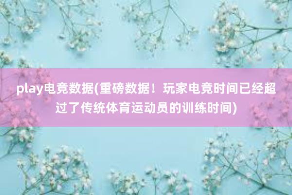 play电竞数据(重磅数据！玩家电竞时间已经超过了传统体育运动员的训练时间)