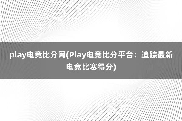 play电竞比分网(Play电竞比分平台：追踪最新电竞比赛得分)