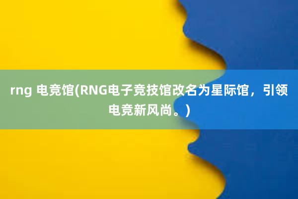 rng 电竞馆(RNG电子竞技馆改名为星际馆，引领电竞新风尚。)