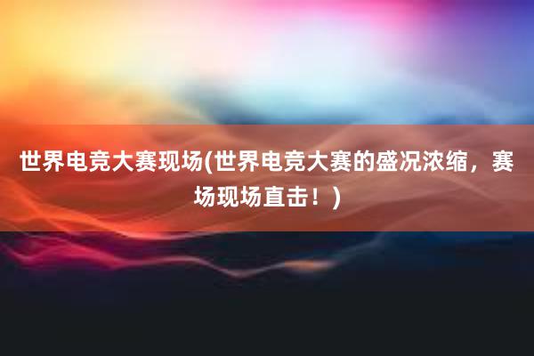 世界电竞大赛现场(世界电竞大赛的盛况浓缩，赛场现场直击！)