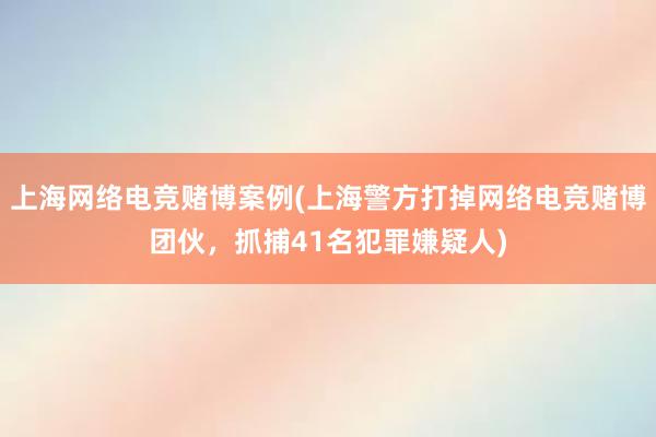 上海网络电竞赌博案例(上海警方打掉网络电竞赌博团伙，抓捕41名犯罪嫌疑人)