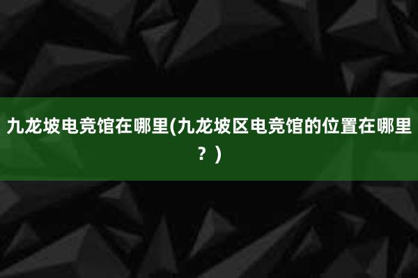 九龙坡电竞馆在哪里(九龙坡区电竞馆的位置在哪里？)