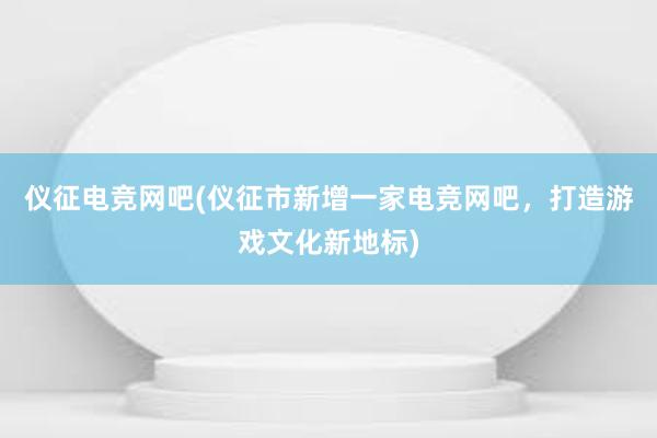 仪征电竞网吧(仪征市新增一家电竞网吧，打造游戏文化新地标)