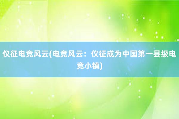 仪征电竞风云(电竞风云：仪征成为中国第一县级电竞小镇)