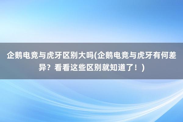 企鹅电竞与虎牙区别大吗(企鹅电竞与虎牙有何差异？看看这些区别就知道了！)