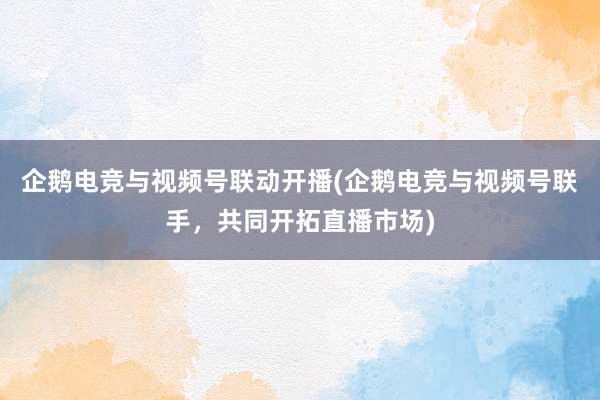 企鹅电竞与视频号联动开播(企鹅电竞与视频号联手，共同开拓直播市场)