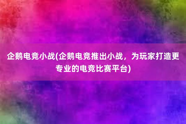 企鹅电竞小战(企鹅电竞推出小战，为玩家打造更专业的电竞比赛平台)