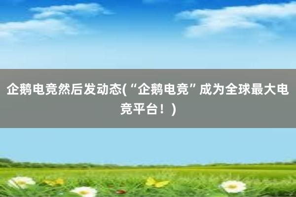 企鹅电竞然后发动态(“企鹅电竞”成为全球最大电竞平台！)