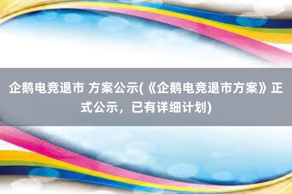 企鹅电竞退市 方案公示(《企鹅电竞退市方案》正式公示，已有详细计划)