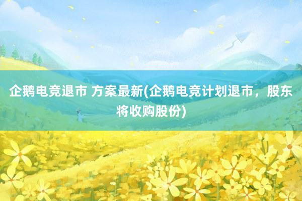 企鹅电竞退市 方案最新(企鹅电竞计划退市，股东将收购股份)