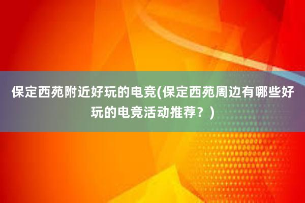 保定西苑附近好玩的电竞(保定西苑周边有哪些好玩的电竞活动推荐？)