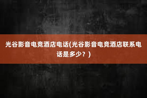 光谷影音电竞酒店电话(光谷影音电竞酒店联系电话是多少？)