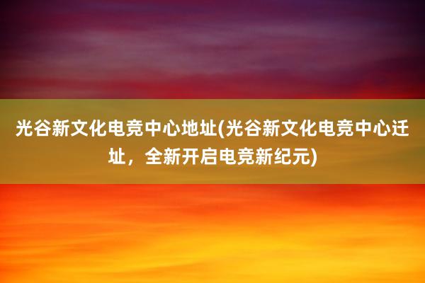 光谷新文化电竞中心地址(光谷新文化电竞中心迁址，全新开启电竞新纪元)