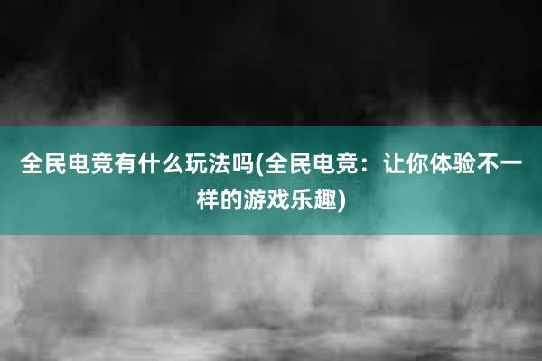 全民电竞有什么玩法吗(全民电竞：让你体验不一样的游戏乐趣)