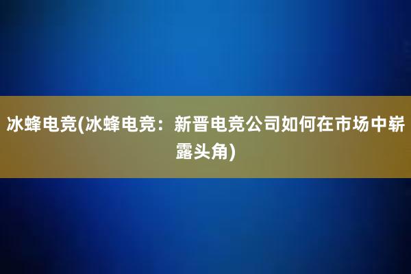 冰蜂电竞(冰蜂电竞：新晋电竞公司如何在市场中崭露头角)