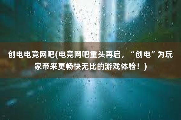 创电电竞网吧(电竞网吧重头再启，“创电”为玩家带来更畅快无比的游戏体验！)