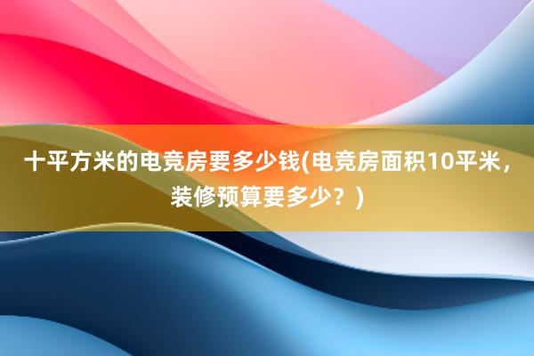 十平方米的电竞房要多少钱(电竞房面积10平米，装修预算要多少？)