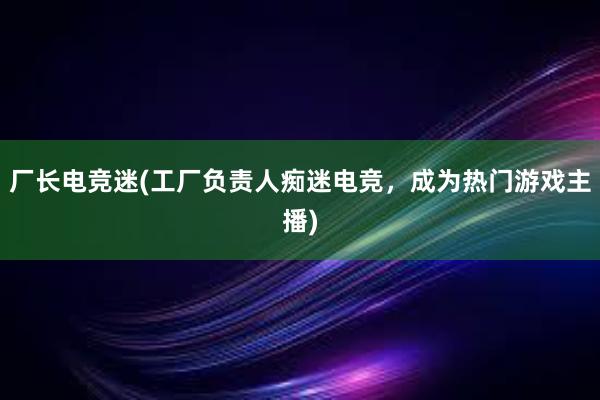 厂长电竞迷(工厂负责人痴迷电竞，成为热门游戏主播)