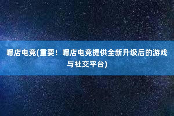 嘿店电竞(重要！嘿店电竞提供全新升级后的游戏与社交平台)