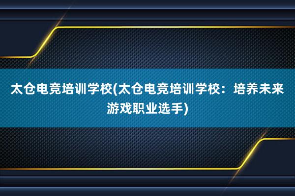 太仓电竞培训学校(太仓电竞培训学校：培养未来游戏职业选手)