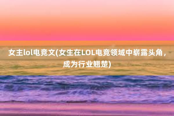 女主lol电竞文(女生在LOL电竞领域中崭露头角，成为行业翘楚)