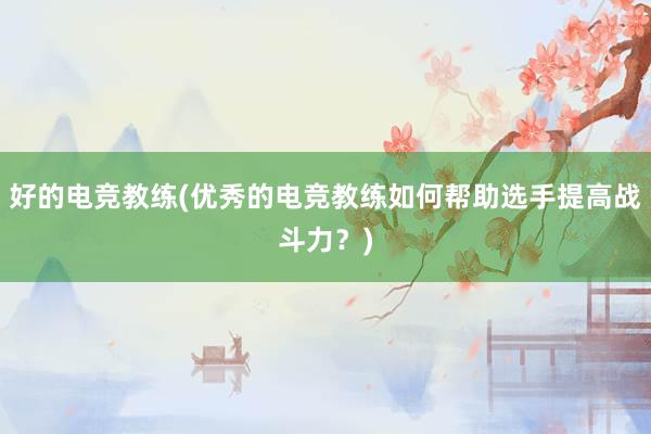 好的电竞教练(优秀的电竞教练如何帮助选手提高战斗力？)