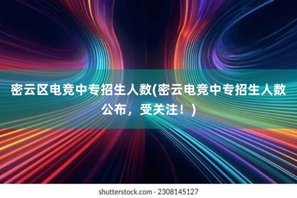 密云区电竞中专招生人数(密云电竞中专招生人数公布，受关注！)