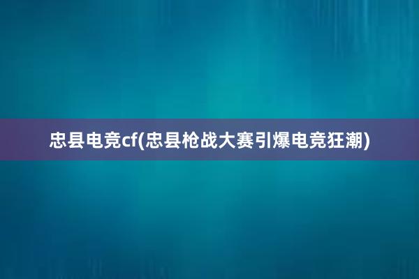 忠县电竞cf(忠县枪战大赛引爆电竞狂潮)