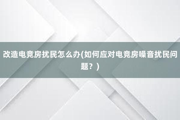 改造电竞房扰民怎么办(如何应对电竞房噪音扰民问题？)