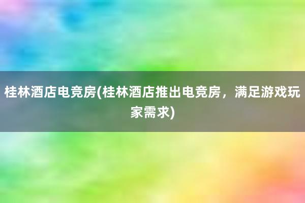 桂林酒店电竞房(桂林酒店推出电竞房，满足游戏玩家需求)