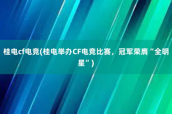 桂电cf电竞(桂电举办CF电竞比赛，冠军荣膺“全明星”)