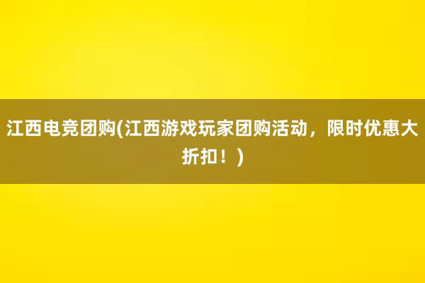 江西电竞团购(江西游戏玩家团购活动，限时优惠大折扣！)