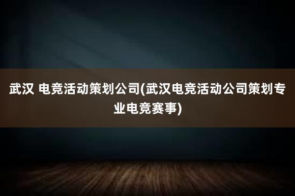 武汉 电竞活动策划公司(武汉电竞活动公司策划专业电竞赛事)