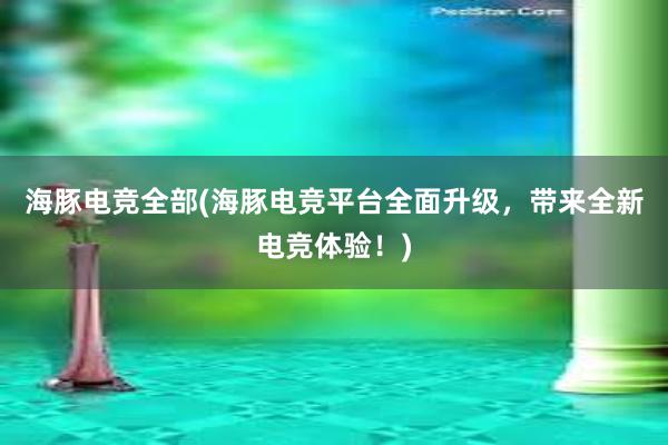 海豚电竞全部(海豚电竞平台全面升级，带来全新电竞体验！)