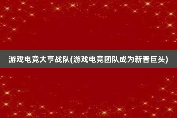 游戏电竞大亨战队(游戏电竞团队成为新晋巨头)