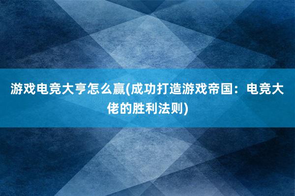 游戏电竞大亨怎么赢(成功打造游戏帝国：电竞大佬的胜利法则)