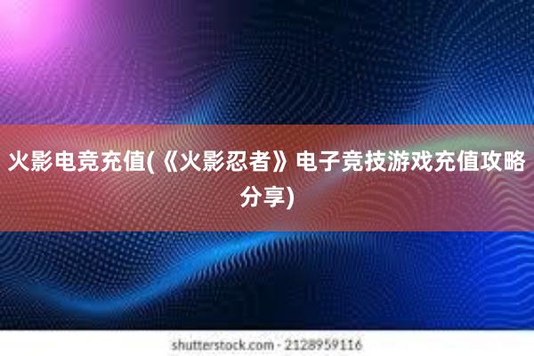 火影电竞充值(《火影忍者》电子竞技游戏充值攻略分享)