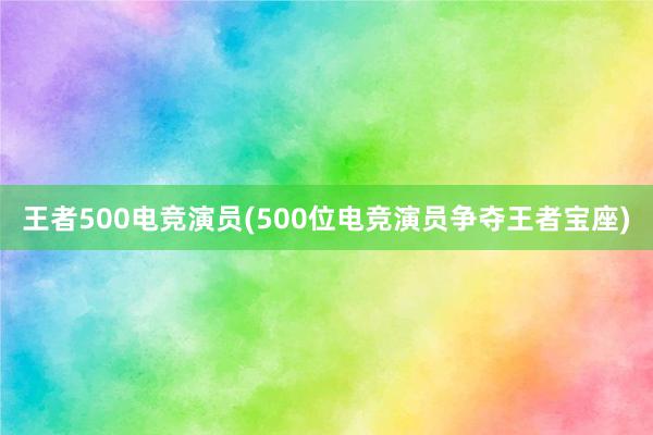 王者500电竞演员(500位电竞演员争夺王者宝座)