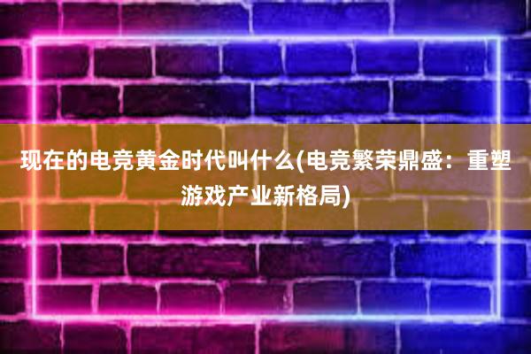 现在的电竞黄金时代叫什么(电竞繁荣鼎盛：重塑游戏产业新格局)