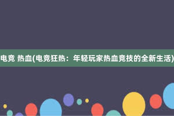 电竞 热血(电竞狂热：年轻玩家热血竞技的全新生活)