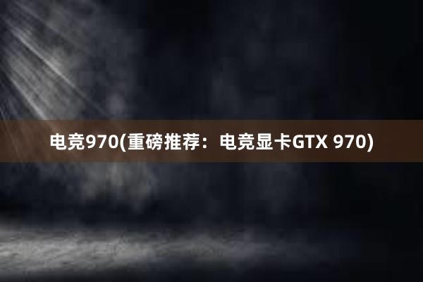 电竞970(重磅推荐：电竞显卡GTX 970)