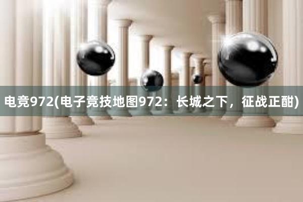 电竞972(电子竞技地图972：长城之下，征战正酣)