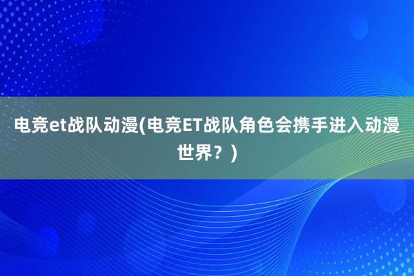 电竞et战队动漫(电竞ET战队角色会携手进入动漫世界？)