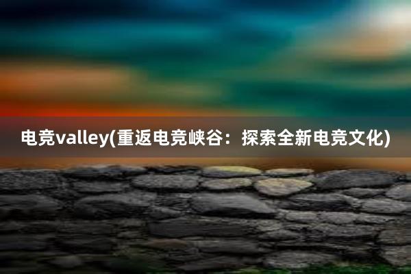 电竞valley(重返电竞峡谷：探索全新电竞文化)